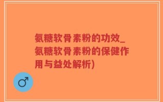 氨糖软骨素粉的功效_氨糖软骨素粉的保健作用与益处解析)