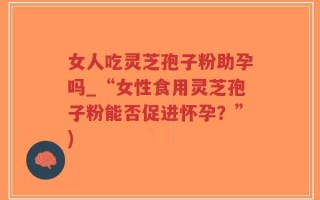 女人吃灵芝孢子粉助孕吗_“女性食用灵芝孢子粉能否促进怀孕？”)