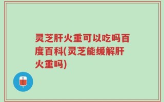 灵芝肝火重可以吃吗百度百科(灵芝能缓解肝火重吗)