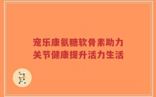 宠乐康氨糖软骨素助力关节健康提升活力生活