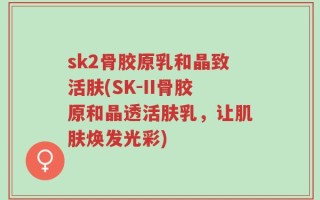 sk2骨胶原乳和晶致活肤(SK-II骨胶原和晶透活肤乳，让肌肤焕发光彩)