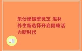 乐仕堡破壁灵芝 滋补养生新选择开启健康活力新时代