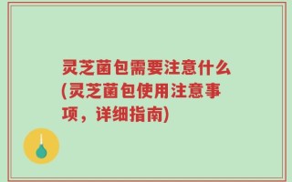 灵芝菌包需要注意什么(灵芝菌包使用注意事项，详细指南)