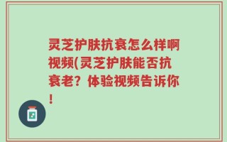灵芝护肤抗衰怎么样啊视频(灵芝护肤能否抗衰老？体验视频告诉你！