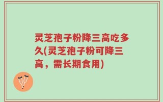 灵芝孢子粉降三高吃多久(灵芝孢子粉可降三高，需长期食用)