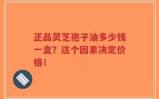 正品灵芝孢子油多少钱一盒？这个因素决定价格！