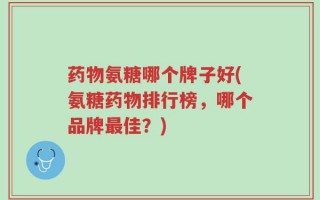 药物氨糖哪个牌子好(氨糖药物排行榜，哪个品牌最佳？)