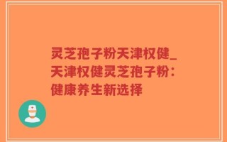 灵芝孢子粉天津权健_天津权健灵芝孢子粉：健康养生新选择