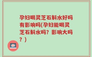 孕妇喝灵芝石斛水好吗有影响吗(孕妇能喝灵芝石斛水吗？影响大吗？)