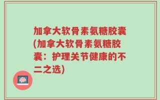 加拿大软骨素氨糖胶囊(加拿大软骨素氨糖胶囊：护理关节健康的不二之选)