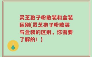灵芝孢子粉散装和盒装区别(灵芝孢子粉散装与盒装的区别，你需要了解的！)