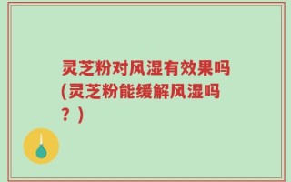 灵芝粉对风湿有效果吗(灵芝粉能缓解风湿吗？)