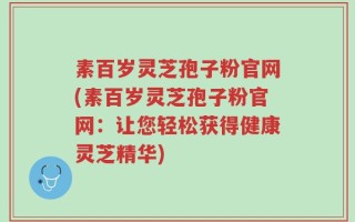 素百岁灵芝孢子粉官网(素百岁灵芝孢子粉官网：让您轻松获得健康灵芝精华)