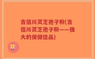 吉佰川灵芝孢子粉(吉佰川灵芝孢子粉——强大的保健佳品)