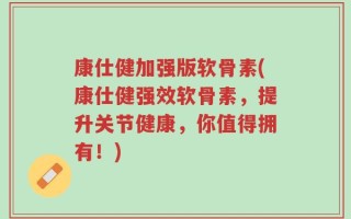 康仕健加强版软骨素(康仕健强效软骨素，提升关节健康，你值得拥有！)