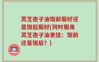灵芝孢子油饭前服好还是饭后服好(何时服用灵芝孢子油更佳：饭前还是饭后？)