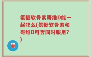 氨糖软骨素哥维D能一起吃么(氨糖软骨素和哥维D可否同时服用？)