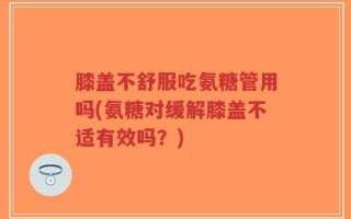 膝盖不舒服吃氨糖管用吗(氨糖对缓解膝盖不适有效吗？)