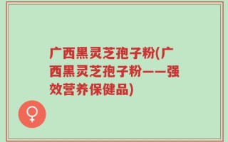 广西黑灵芝孢子粉(广西黑灵芝孢子粉——强效营养保健品)