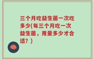 三个月吃益生菌一次吃多少(每三个月吃一次益生菌，用量多少才合适？)