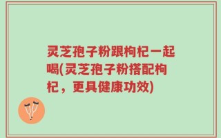 灵芝孢子粉跟枸杞一起喝(灵芝孢子粉搭配枸杞，更具健康功效)