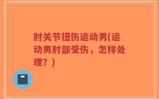 肘关节扭伤运动男(运动男肘部受伤，怎样处理？)