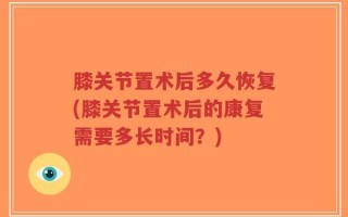 膝关节置术后多久恢复(膝关节置术后的康复需要多长时间？)