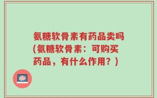 氨糖软骨素有药品卖吗(氨糖软骨素：可购买药品，有什么作用？)