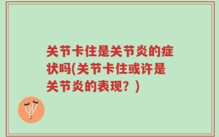 关节卡住是关节炎的症状吗(关节卡住或许是关节炎的表现？)