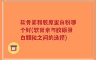 软骨素和胶原蛋白粉哪个好(软骨素与胶原蛋白颗粒之间的选择)
