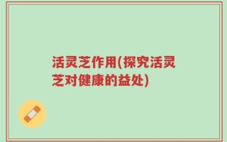 活灵芝作用(探究活灵芝对健康的益处)
