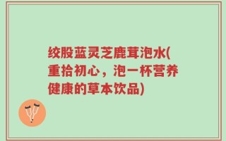 绞股蓝灵芝鹿茸泡水(重拾初心，泡一杯营养健康的草本饮品)