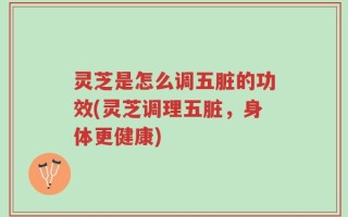 灵芝是怎么调五脏的功效(灵芝调理五脏，身体更健康)