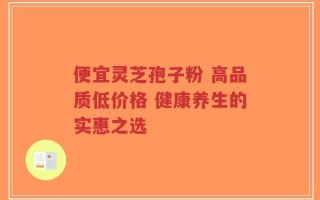 便宜灵芝孢子粉 高品质低价格 健康养生的实惠之选