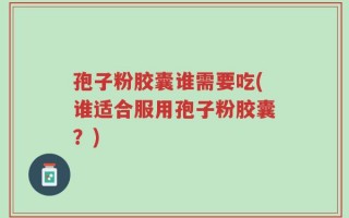 孢子粉胶囊谁需要吃(谁适合服用孢子粉胶囊？)