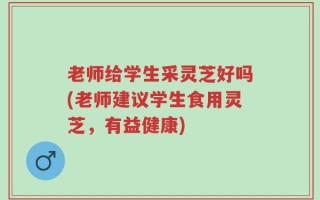 老师给学生采灵芝好吗(老师建议学生食用灵芝，有益健康)