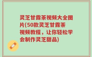 灵芝甘露茶视频大全图片(50款灵芝甘露茶视频教程，让你轻松学会制作灵芝甜品)