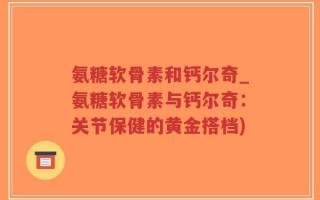 氨糖软骨素和钙尔奇_氨糖软骨素与钙尔奇：关节保健的黄金搭档)