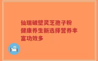 仙瑞破壁灵芝孢子粉 健康养生新选择营养丰富功效多