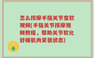 怎么按摩手指关节变软视频(手指关节按摩视频教程，帮助关节软化舒缓肌肉紧张状态)
