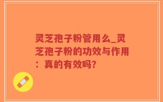 灵芝孢子粉管用么_灵芝孢子粉的功效与作用：真的有效吗？