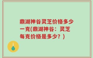 鼎湖神谷灵芝价格多少一克(鼎湖神谷：灵芝每克价格是多少？)