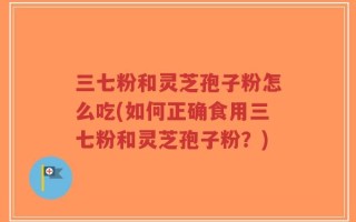 三七粉和灵芝孢子粉怎么吃(如何正确食用三七粉和灵芝孢子粉？)