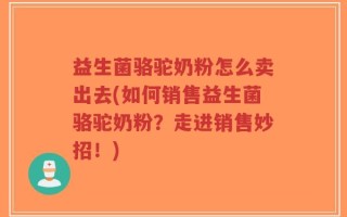 益生菌骆驼奶粉怎么卖出去(如何销售益生菌骆驼奶粉？走进销售妙招！)