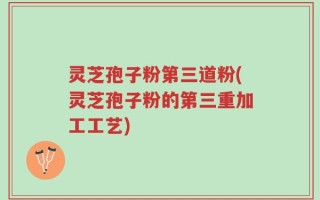 灵芝孢子粉第三道粉(灵芝孢子粉的第三重加工工艺)