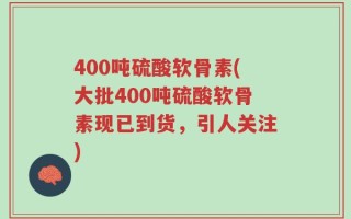 400吨硫酸软骨素(大批400吨硫酸软骨素现已到货，引人关注)