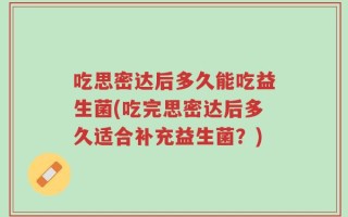 吃思密达后多久能吃益生菌(吃完思密达后多久适合补充益生菌？)