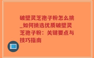 破壁灵芝孢子粉怎么挑_如何挑选优质破壁灵芝孢子粉：关键要点与技巧指南