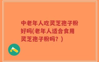 中老年人吃灵芝孢子粉好吗(老年人适合食用灵芝孢子粉吗？)