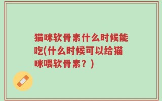 猫咪软骨素什么时候能吃(什么时候可以给猫咪喂软骨素？)